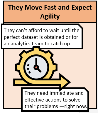 They Move Fast and Expect Agility. They can't afford to wait until the perfect data set is obtained or for an analytics team to catch up. They need immediate and effective actions to solve their problems right now.