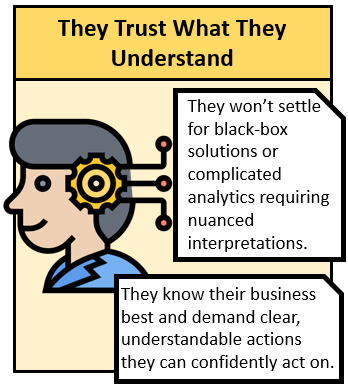 They Trust What They Understand. They wont settle for balc-box solutions or complicated analytics requiring nuanced interpretations. they know their business best and demand clear, understandable actions they can confidently act on.