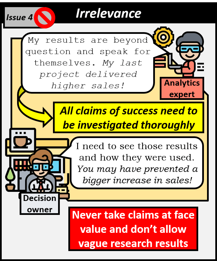 Forth issue is irrelevance. Analytics expert says that their output speaks for itself since their last project delivered higher sales. All claims of success need to be investigated thoroughly. Decision owner need to see the results and how they were used and in fact the analyst may have prevented a bigger increase in sales. Never take claims at face value and don't allow value research results